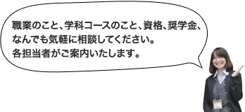 職業のこと、学科コースのこと、資格、奨学金、なんでも気軽に相談してください。各担当者がご案内いたします。